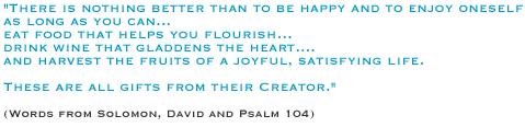 There is nothing better than to be happy and to enjoy oneself as long as you can.... eat food that helps you flourish��drink wine that gladdens the heart.... and harvest the fruits of a joyful, satisfying life. These are all gifts from their Creator.